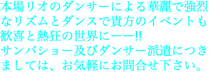 本場リオのダンサーによる華麗で強烈 なリズムとダンスで貴方のイベントも 歓喜と熱狂の世界にーー!! サンバショー及びダンサー派遣につき ましては、お気軽にお問合せ下さい。