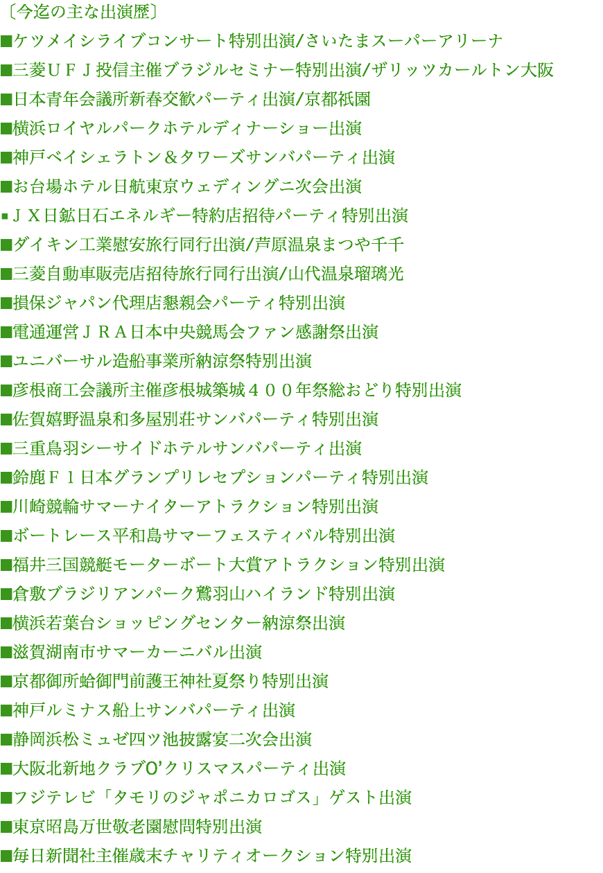 〔今迄の主な出演歴〕 ■ケツメイシライブコンサート特別出演/さいたまスーパーアリーナ ■三菱ＵＦＪ投信主催ブラジルセミナー特別出演/ザリッツカールトン大阪 ■日本青年会議所新春交歓パーティ出演/京都祇園 ■横浜ロイヤルパークホテルディナーショー出演 ■神戸ベイシェラトン＆タワーズサンバパーティ出演 ■お台場ホテル日航東京ウェディングニ次会出演 ■ＪＸ日鉱日石エネルギー特約店招待パーティ特別出演 ■ダイキン工業慰安旅行同行出演/芦原温泉まつや千千 ■三菱自動車販売店招待旅行同行出演/山代温泉瑠璃光 ■損保ジャパン代理店懇親会パーティ特別出演 ■電通運営ＪＲＡ日本中央競馬会ファン感謝祭出演 ■ユニバーサル造船事業所納涼祭特別出演 ■彦根商工会議所主催彦根城築城４００年祭総おどり特別出演 ■佐賀嬉野温泉和多屋別荘サンバパーティ特別出演 ■三重鳥羽シーサイドホテルサンバパーティ出演 ■鈴鹿Ｆ１日本グランプリレセプションパーティ特別出演 ■川崎競輪サマーナイターアトラクション特別出演 ■ボートレース平和島サマーフェスティバル特別出演 ■福井三国競艇モーターボート大賞アトラクション特別出演 ■倉敷ブラジリアンパーク鷲羽山ハイランド特別出演 ■横浜若葉台ショッピングセンター納涼祭出演 ■滋賀湖南市サマーカーニバル出演 ■京都御所蛤御門前護王神社夏祭り特別出演 ■神戸ルミナス船上サンバパーティ出演 ■静岡浜松ミュゼ四ツ池披露宴二次会出演 ■大阪北新地クラブO’クリスマスパーティ出演 ■フジテレビ「タモリのジャポニカロゴス」ゲスト出演 ■東京昭島万世敬老園慰問特別出演 ■毎日新聞社主催歳末チャリティオークション特別出演